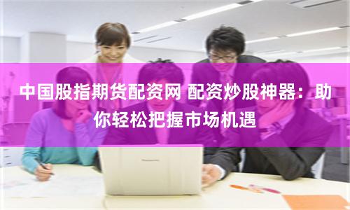 中国股指期货配资网 配资炒股神器：助你轻松把握市场机遇