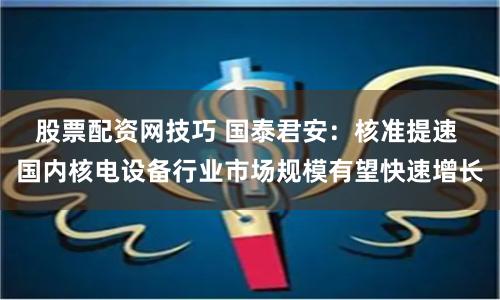 股票配资网技巧 国泰君安：核准提速 国内核电设备行业市场规模有望快速增长
