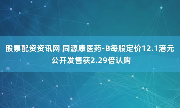 股票配资资讯网 同源康医药-B每股定价12.1港元 公开发售获2.29倍认购