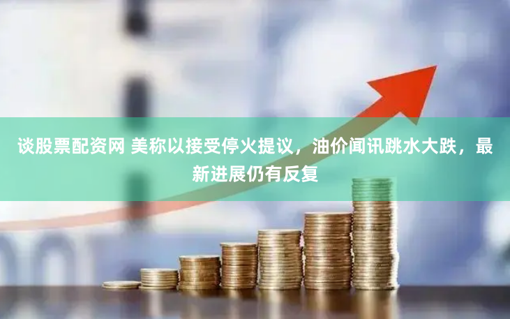 谈股票配资网 美称以接受停火提议，油价闻讯跳水大跌，最新进展仍有反复