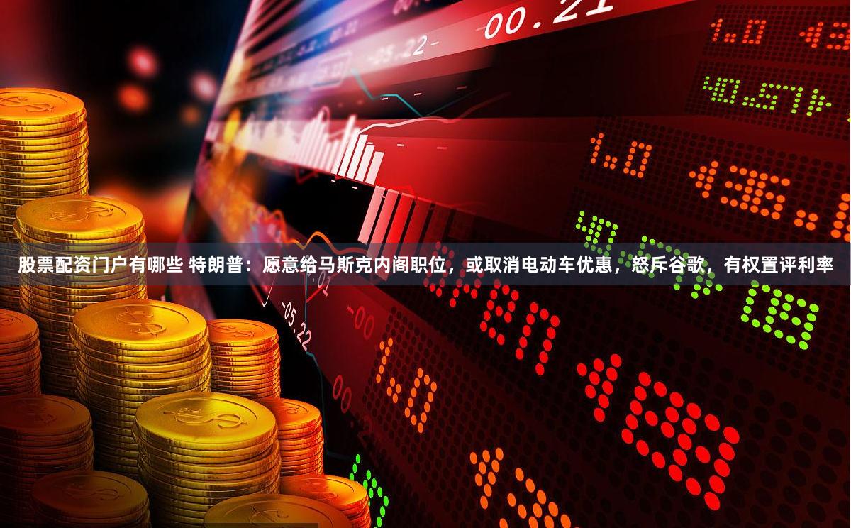 股票配资门户有哪些 特朗普：愿意给马斯克内阁职位，或取消电动车优惠，怒斥谷歌，有权置评利率