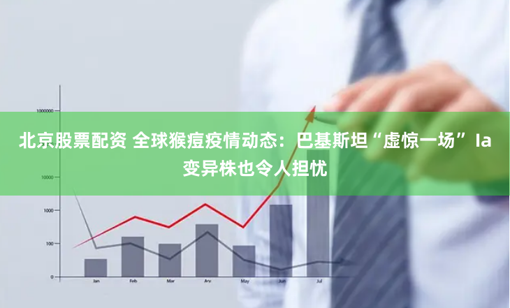 北京股票配资 全球猴痘疫情动态：巴基斯坦“虚惊一场” Ia变异株也令人担忧