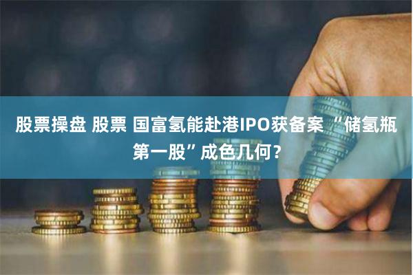股票操盘 股票 国富氢能赴港IPO获备案 “储氢瓶第一股”成色几何？