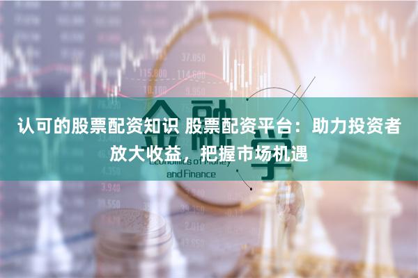 认可的股票配资知识 股票配资平台：助力投资者放大收益，把握市场机遇