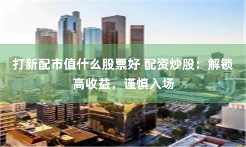 打新配市值什么股票好 配资炒股：解锁高收益，谨慎入场