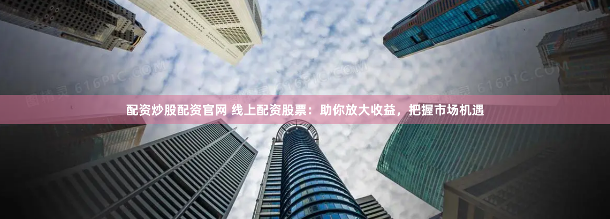 配资炒股配资官网 线上配资股票：助你放大收益，把握市场机遇